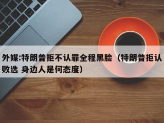 外媒:特朗普拒不认罪全程黑脸（特朗普拒认败选 身边人是何态度）