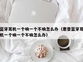蓝牙耳机一个响一个不响怎么办（惠普蓝牙耳机一个响一个不响怎么办）