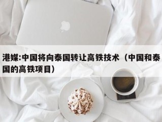 港媒:中国将向泰国转让高铁技术（中国和泰国的高铁项目）