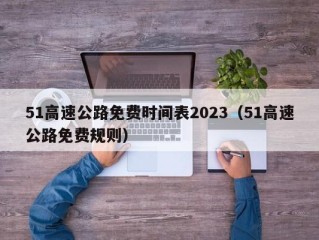 51高速公路免费时间表2023（51高速公路免费规则）