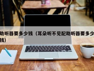 助听器要多少钱（耳朵听不见配助听器要多少钱）