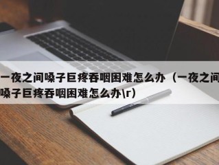 一夜之间嗓子巨疼吞咽困难怎么办（一夜之间嗓子巨疼吞咽困难怎么办\r）