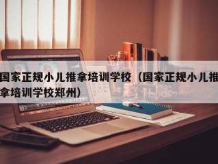 国家正规小儿推拿培训学校（国家正规小儿推拿培训学校郑州）