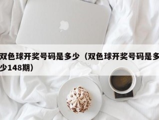 双色球开奖号码是多少（双色球开奖号码是多少148期）