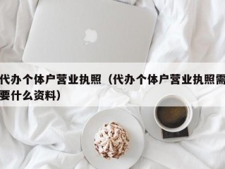 代办个体户营业执照（代办个体户营业执照需要什么资料）