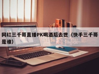网红三千哥直播PK喝酒后去世（快手三千哥是谁）