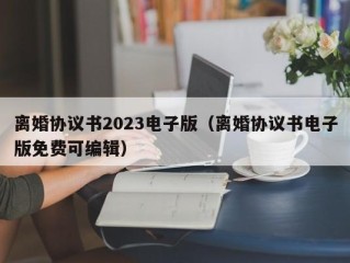 离婚协议书2023电子版（离婚协议书电子版免费可编辑）