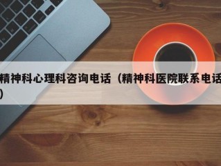 精神科心理科咨询电话（精神科医院联系电话）
