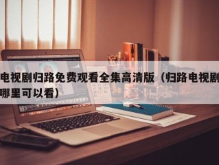 电视剧归路免费观看全集高清版（归路电视剧哪里可以看）
