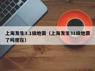 上海发生3.1级地震（上海发生31级地震了吗现在）