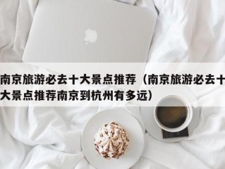 南京旅游必去十大景点推荐（南京旅游必去十大景点推荐南京到杭州有多远）