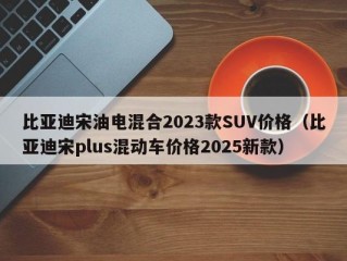 比亚迪宋油电混合2023款SUV价格（比亚迪宋plus混动车价格2025新款）
