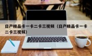 日产精品卡一卡二卡三视频（日产精品卡一卡二卡三视频）