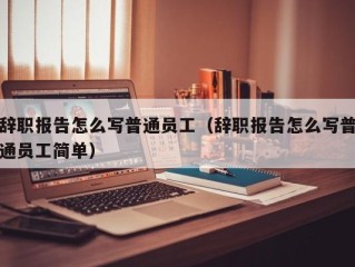 辞职报告怎么写普通员工（辞职报告怎么写普通员工简单）