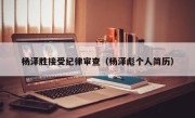 杨泽胜接受纪律审查（杨泽彪个人简历）