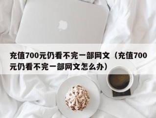 充值700元仍看不完一部网文（充值700元仍看不完一部网文怎么办）