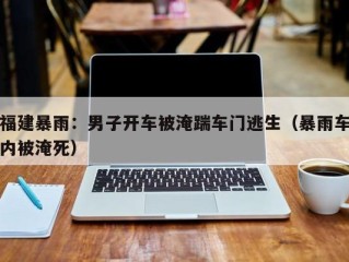 福建暴雨：男子开车被淹踹车门逃生（暴雨车内被淹死）