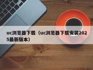 uc浏览器下载（uc浏览器下载安装2025最新版本）