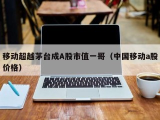 移动超越茅台成A股市值一哥（中国移动a股价格）