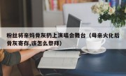 粉丝将亲妈骨灰扔上演唱会舞台（母亲火化后骨灰寄存,该怎么祭拜）