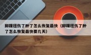 脚踝扭伤了肿了怎么恢复最快（脚踝扭伤了肿了怎么恢复最快要几天）