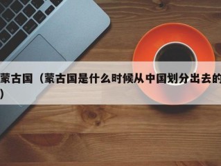 蒙古国（蒙古国是什么时候从中国划分出去的）
