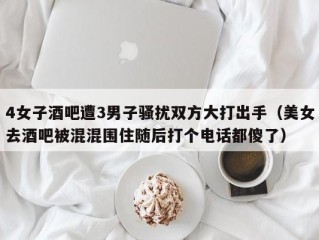 4女子酒吧遭3男子骚扰双方大打出手（美女去酒吧被混混围住随后打个电话都傻了）