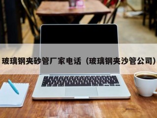 玻璃钢夹砂管厂家电话（玻璃钢夹沙管公司）