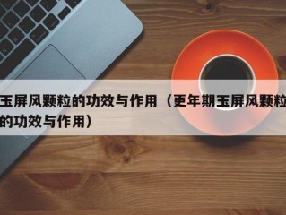 玉屏风颗粒的功效与作用（更年期玉屏风颗粒的功效与作用）