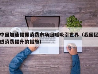 中国加速提振消费市场回暖吸引世界（我国促进消费提升的措施）