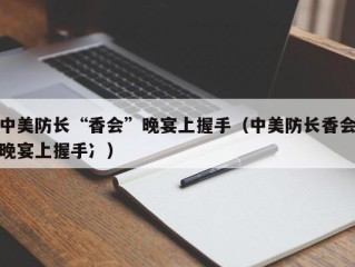中美防长“香会”晚宴上握手（中美防长香会晚宴上握手冫）