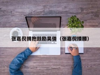 张嘉倪拥抱鼓励吴倩（张嘉倪搂腰）