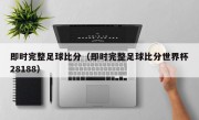 即时完整足球比分（即时完整足球比分世界杯28188）