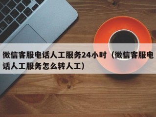 微信客服电话人工服务24小时（微信客服电话人工服务怎么转人工）