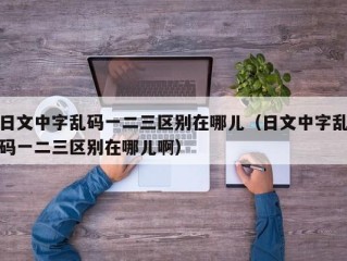 日文中字乱码一二三区别在哪儿（日文中字乱码一二三区别在哪儿啊）