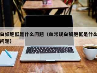 白细胞低是什么问题（血常规白细胞低是什么问题）