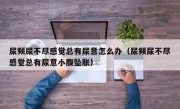 尿频尿不尽感觉总有尿意怎么办（尿频尿不尽感觉总有尿意小腹坠胀）