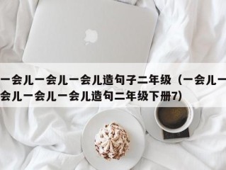 一会儿一会儿一会儿造句子二年级（一会儿一会儿一会儿一会儿造句二年级下册7）