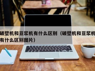 破壁机和豆浆机有什么区别（破壁机和豆浆机有什么区别图片）