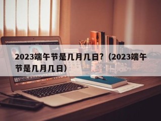 2023端午节是几月几日?（2023端午节是几月几日）