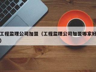 工程监理公司加盟（工程监理公司加盟哪家好）