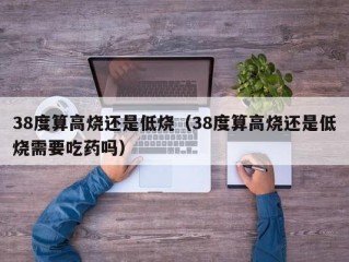 38度算高烧还是低烧（38度算高烧还是低烧需要吃药吗）