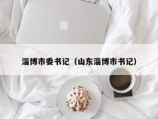 淄博市委书记（山东淄博市书记）