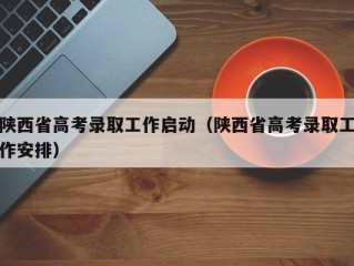 陕西省高考录取工作启动（陕西省高考录取工作安排）