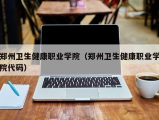 郑州卫生健康职业学院（郑州卫生健康职业学院代码）