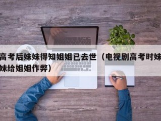高考后妹妹得知姐姐已去世（电视剧高考时妹妹给姐姐作弊）