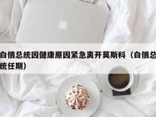 白俄总统因健康原因紧急离开莫斯科（白俄总统任期）