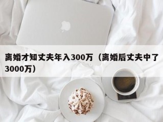 离婚才知丈夫年入300万（离婚后丈夫中了3000万）