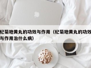 杞菊地黄丸的功效与作用（杞菊地黄丸的功效与作用治什么病）