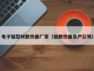 电子铝型材散热器厂家（铝散热器生产公司）